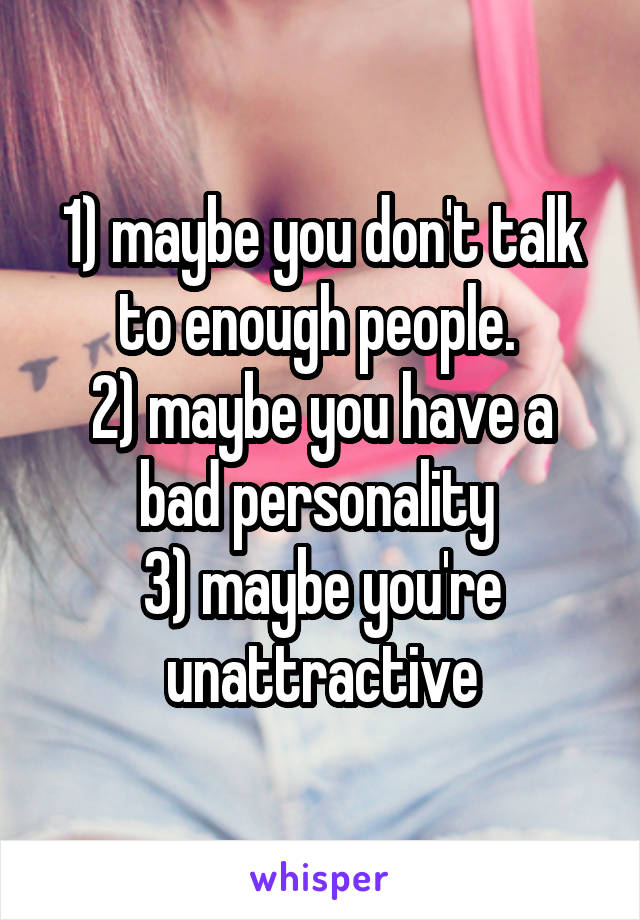 1) maybe you don't talk to enough people. 
2) maybe you have a bad personality 
3) maybe you're unattractive