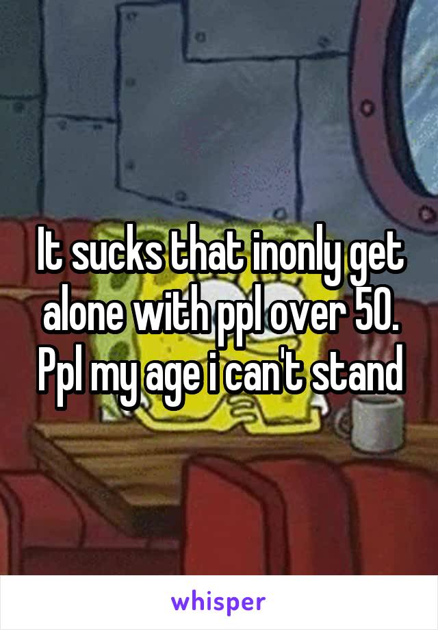 It sucks that inonly get alone with ppl over 50. Ppl my age i can't stand