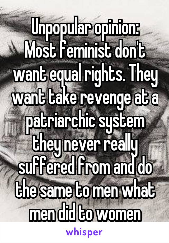 Unpopular opinion:
Most feminist don't want equal rights. They want take revenge at a patriarchic system they never really suffered from and do the same to men what men did to women