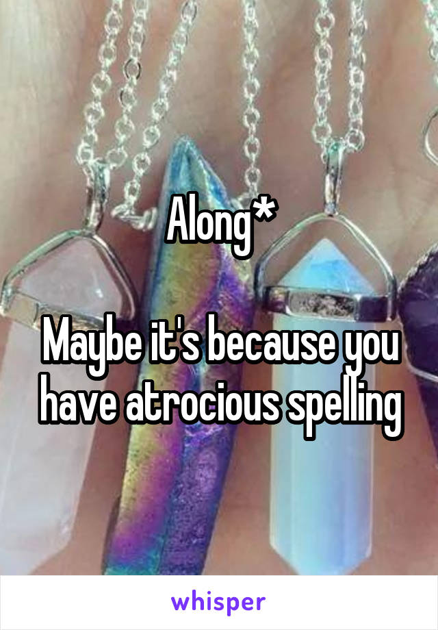 Along*

Maybe it's because you have atrocious spelling