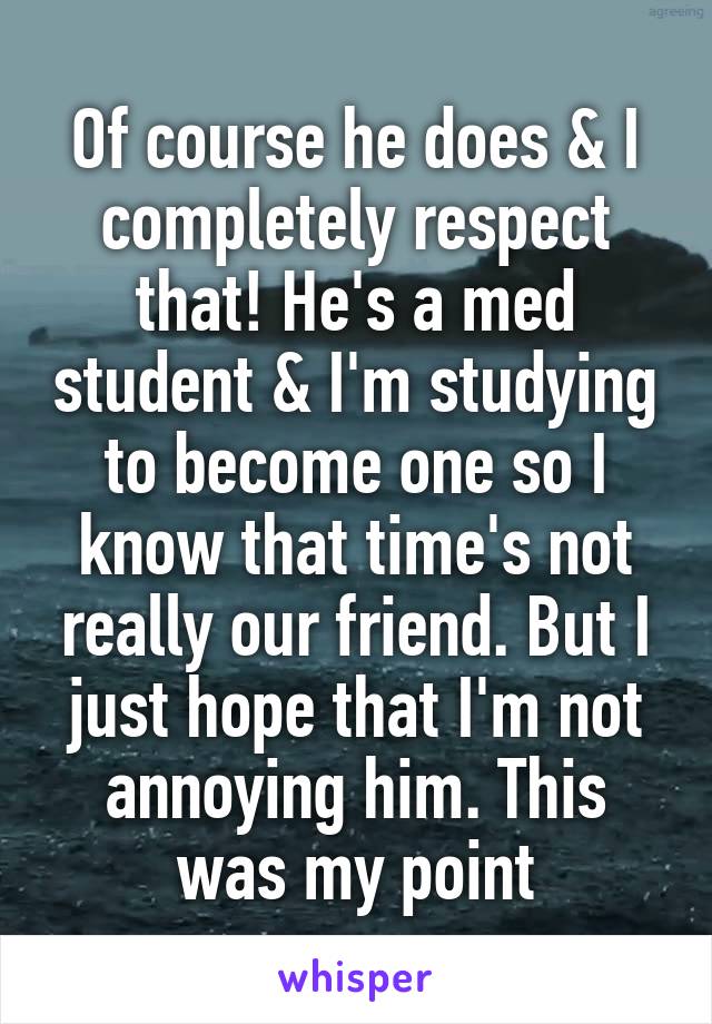 Of course he does & I completely respect that! He's a med student & I'm studying to become one so I know that time's not really our friend. But I just hope that I'm not annoying him. This was my point