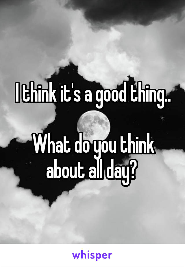 I think it's a good thing..

What do you think about all day? 