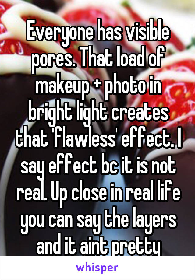 Everyone has visible pores. That load of makeup + photo in bright light creates that 'flawless' effect. I say effect bc it is not real. Up close in real life you can say the layers and it aint pretty