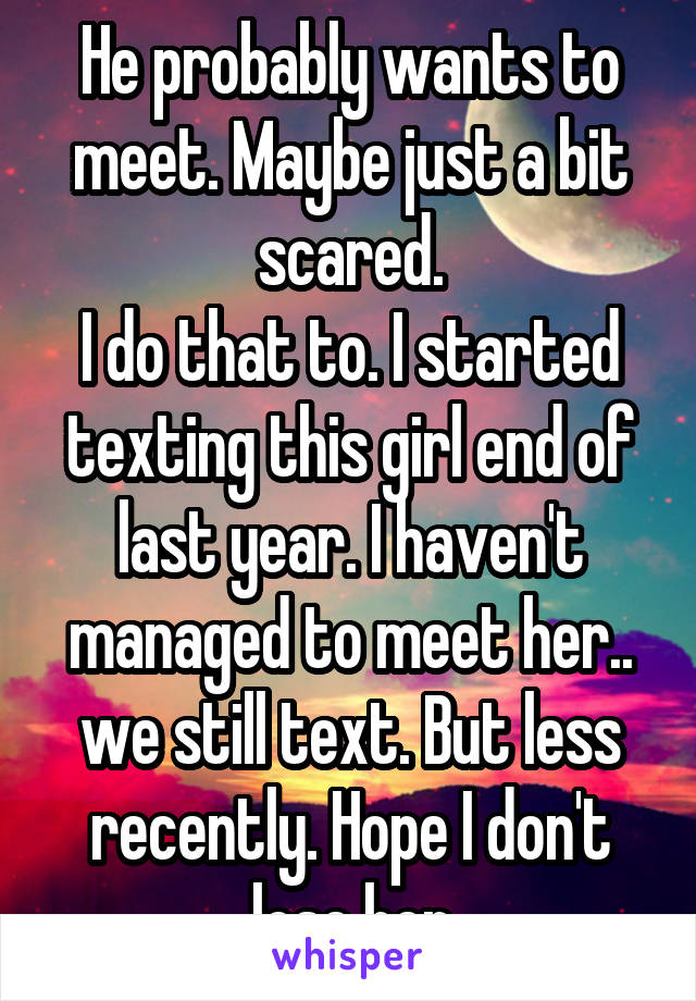 He probably wants to meet. Maybe just a bit scared.
I do that to. I started texting this girl end of last year. I haven't managed to meet her.. we still text. But less recently. Hope I don't lose her