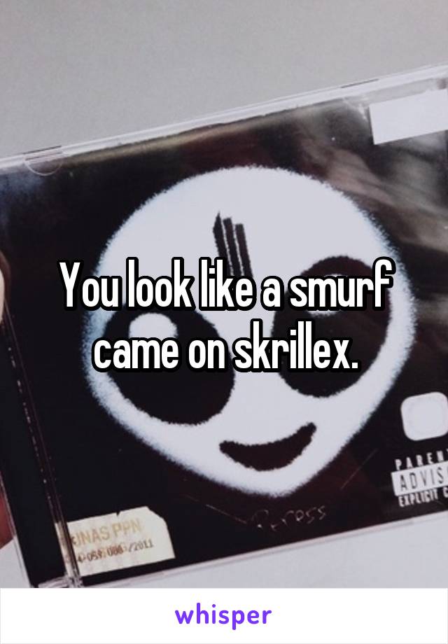 You look like a smurf came on skrillex.