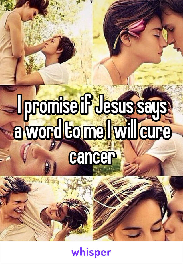 I promise if Jesus says a word to me I will cure cancer