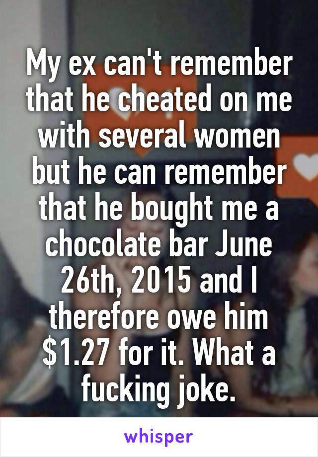 My ex can't remember that he cheated on me with several women but he can remember that he bought me a chocolate bar June 26th, 2015 and I therefore owe him $1.27 for it. What a fucking joke.