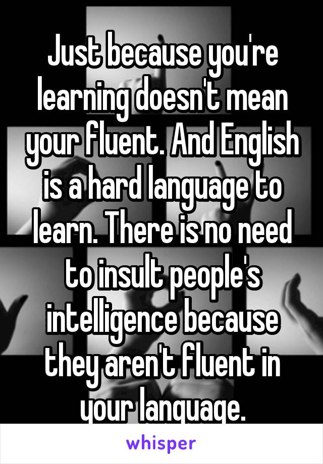 Just because you're learning doesn't mean your fluent. And English is a hard language to learn. There is no need to insult people's intelligence because they aren't fluent in your language.