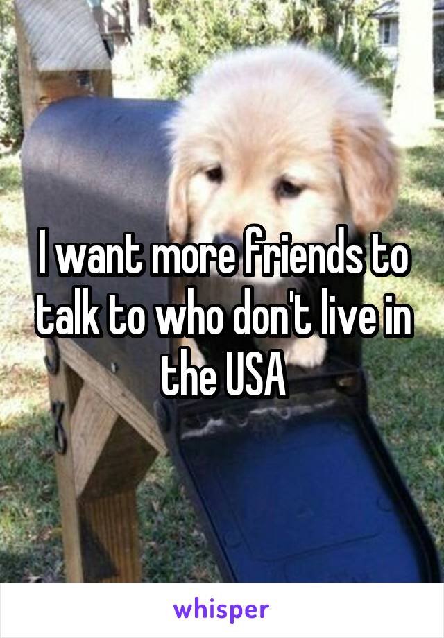 I want more friends to talk to who don't live in the USA