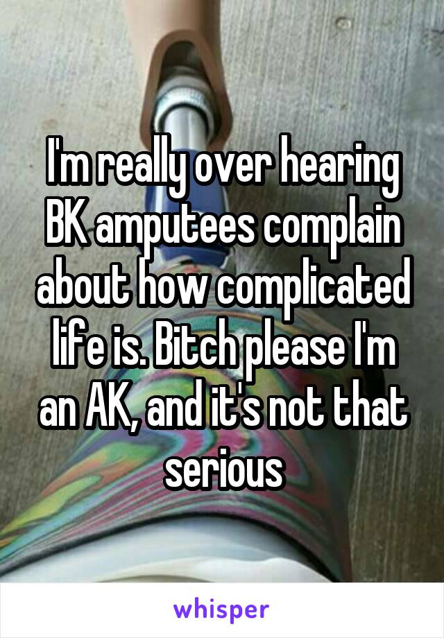 I'm really over hearing BK amputees complain about how complicated life is. Bitch please I'm an AK, and it's not that serious