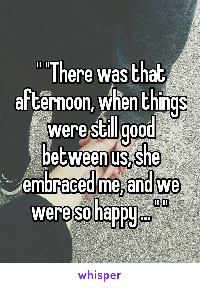 " "There was that afternoon, when things were still good between us, she embraced me, and we were so happy ... " " 