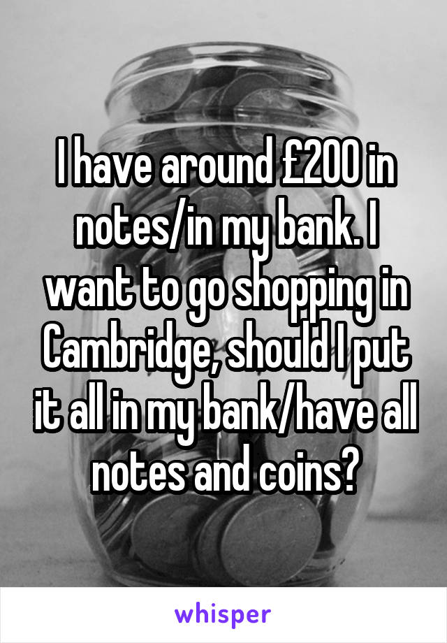 I have around £200 in notes/in my bank. I want to go shopping in Cambridge, should I put it all in my bank/have all notes and coins?