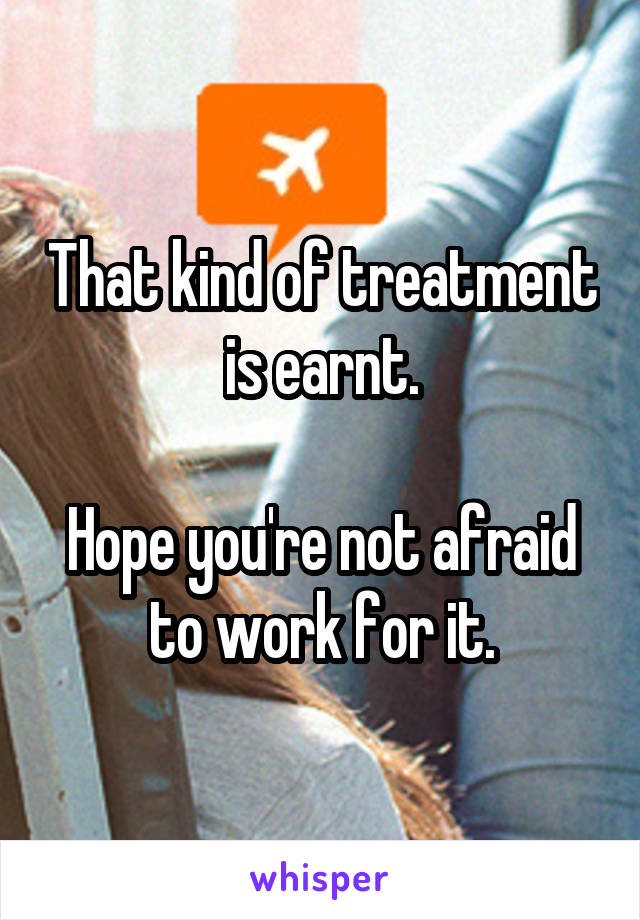 That kind of treatment is earnt.

Hope you're not afraid to work for it.