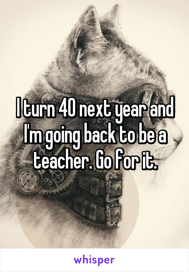 I turn 40 next year and I'm going back to be a teacher. Go for it.