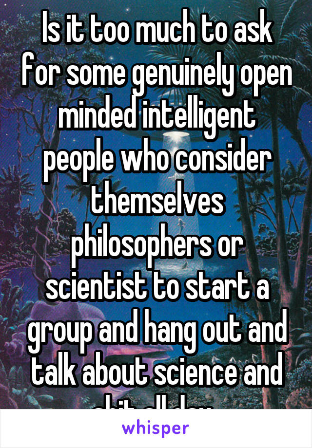 Is it too much to ask for some genuinely open minded intelligent people who consider themselves philosophers or scientist to start a group and hang out and talk about science and shit all day. 