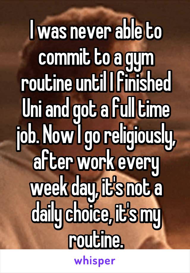 I was never able to commit to a gym routine until I finished Uni and got a full time job. Now I go religiously, after work every week day, it's not a daily choice, it's my routine.