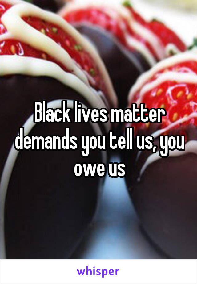 Black lives matter demands you tell us, you owe us