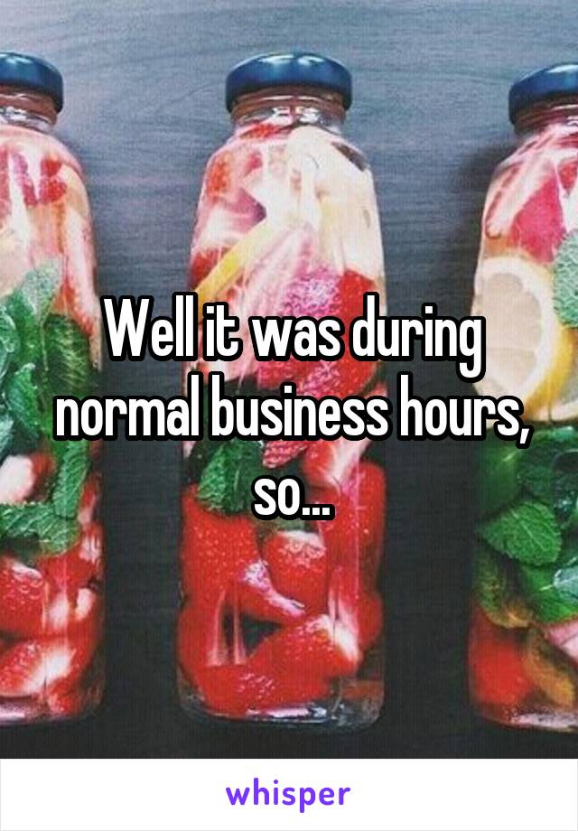 Well it was during normal business hours, so...