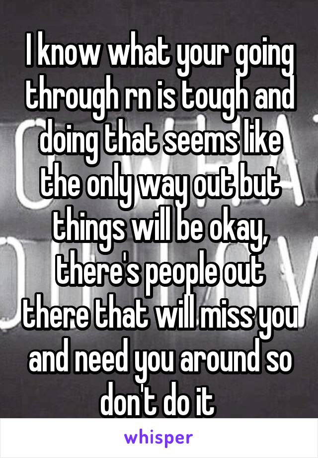 I know what your going through rn is tough and doing that seems like the only way out but things will be okay, there's people out there that will miss you and need you around so don't do it 