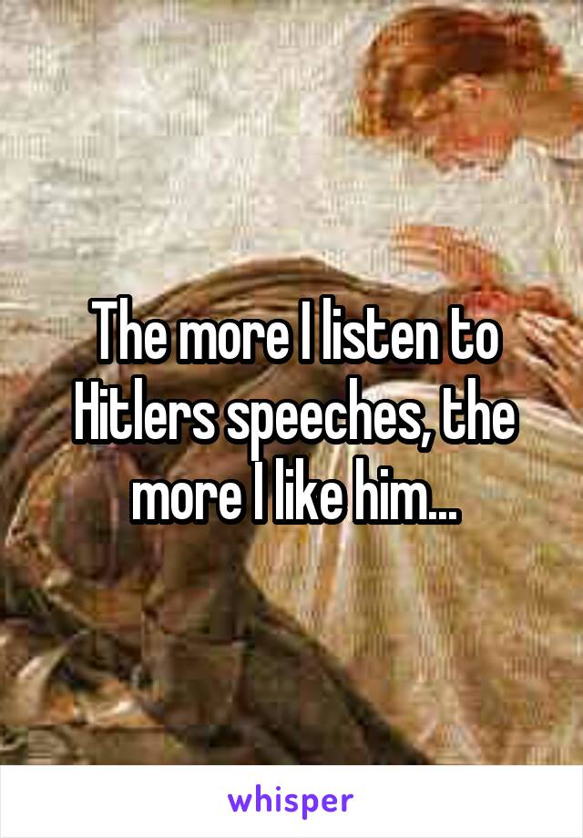 The more I listen to Hitlers speeches, the more I like him...