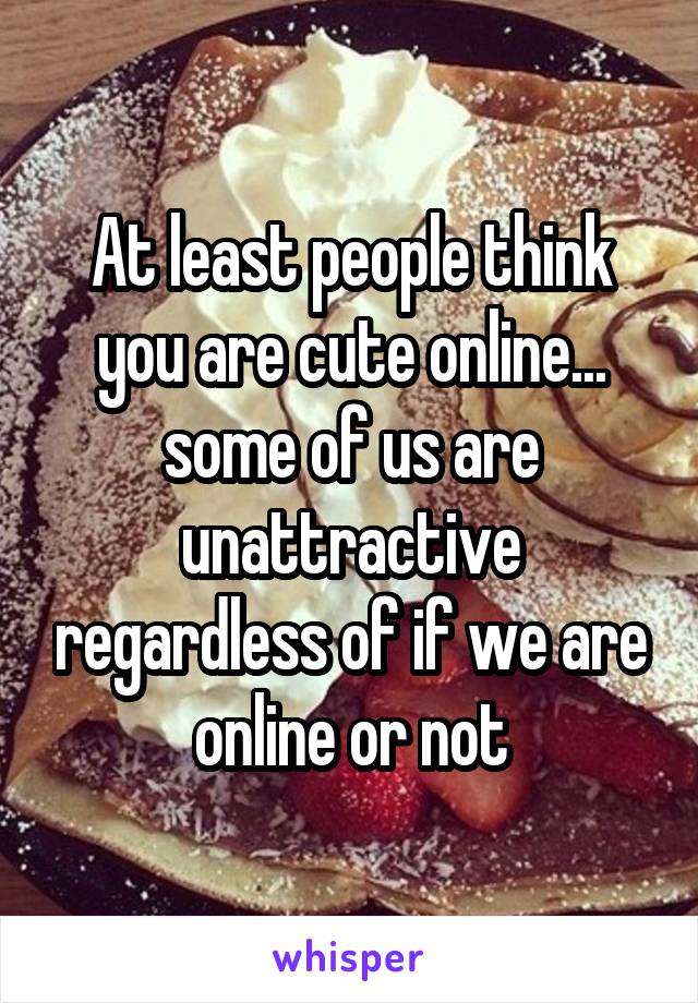 At least people think you are cute online... some of us are unattractive regardless of if we are online or not