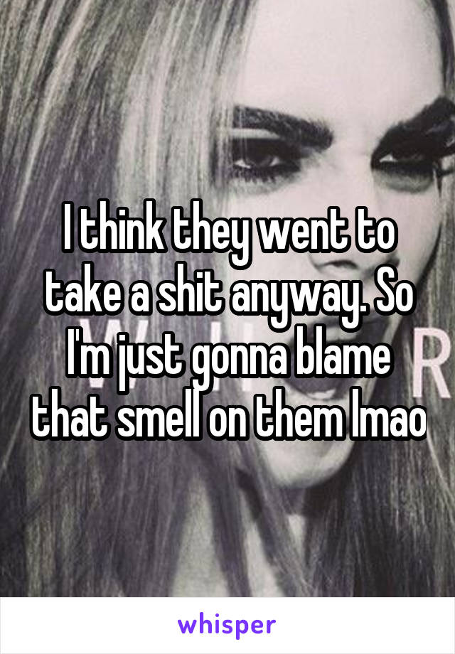 I think they went to take a shit anyway. So I'm just gonna blame that smell on them lmao