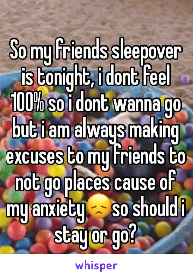 So my friends sleepover is tonight, i dont feel 100% so i dont wanna go but i am always making excuses to my friends to not go places cause of my anxiety😞so should i stay or go?