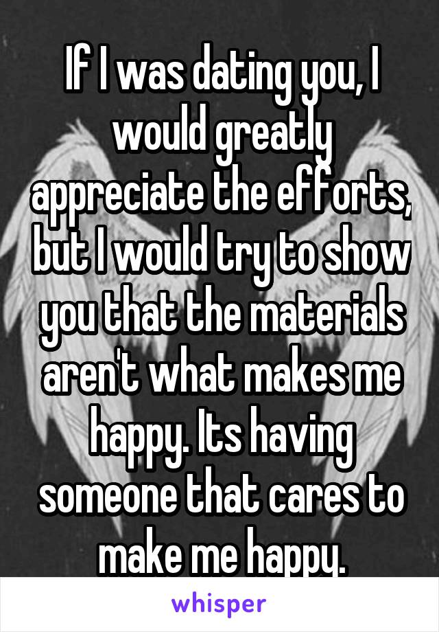 If I was dating you, I would greatly appreciate the efforts, but I would try to show you that the materials aren't what makes me happy. Its having someone that cares to make me happy.