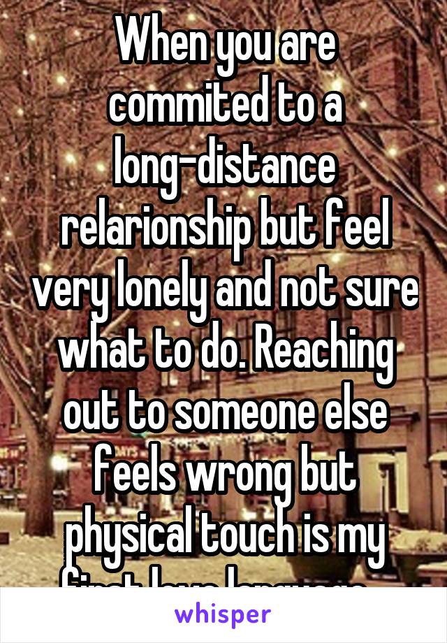 When you are commited to a long-distance relarionship but feel very lonely and not sure what to do. Reaching out to someone else feels wrong but physical touch is my first love language...