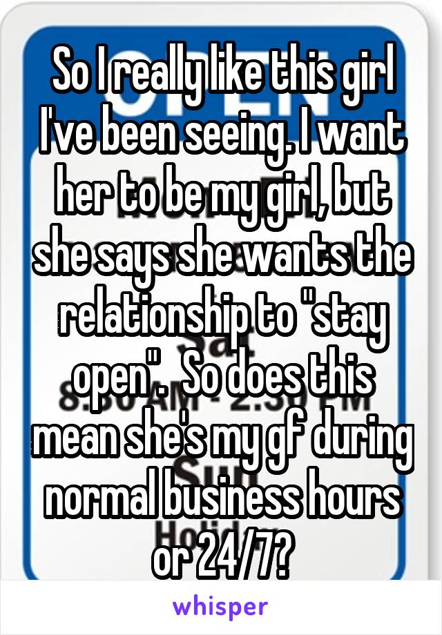 So I really like this girl I've been seeing. I want her to be my girl, but she says she wants the relationship to "stay open".  So does this mean she's my gf during normal business hours or 24/7?