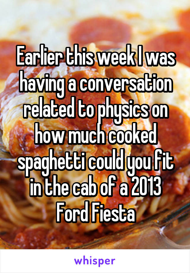 Earlier this week I was having a conversation related to physics on how much cooked spaghetti could you fit in the cab of a 2013 Ford Fiesta
