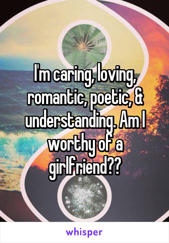 I'm caring, loving, romantic, poetic, & understanding. Am I worthy of a girlfriend??