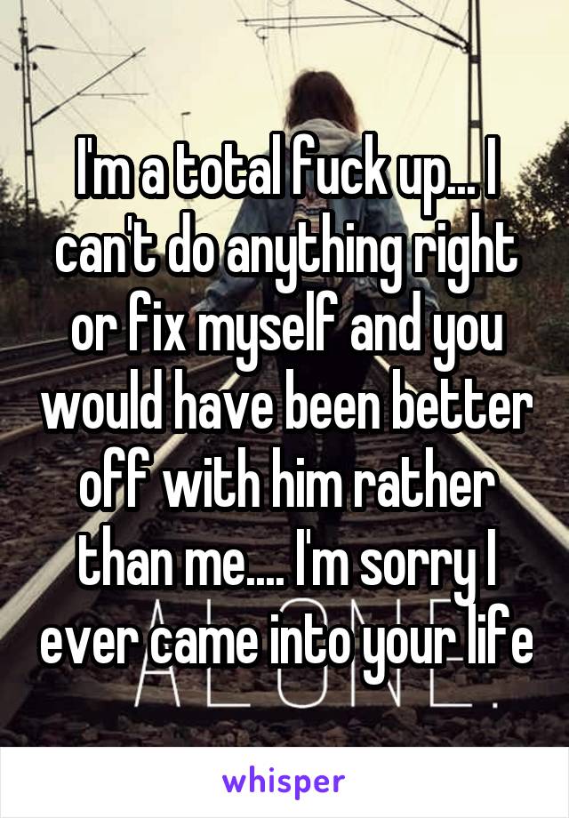 I'm a total fuck up... I can't do anything right or fix myself and you would have been better off with him rather than me.... I'm sorry I ever came into your life