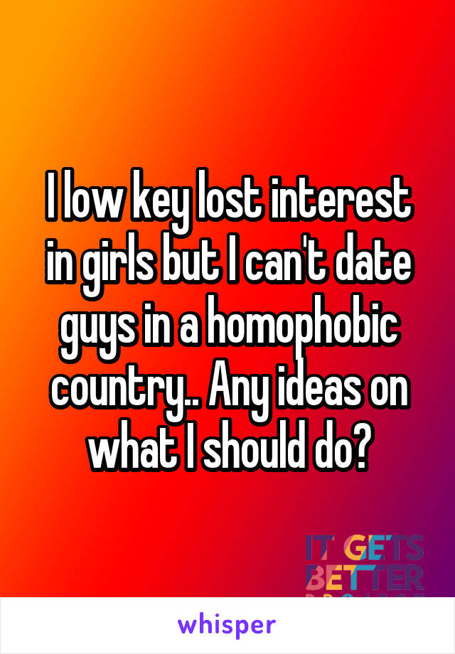 I low key lost interest in girls but I can't date guys in a homophobic country.. Any ideas on what I should do?