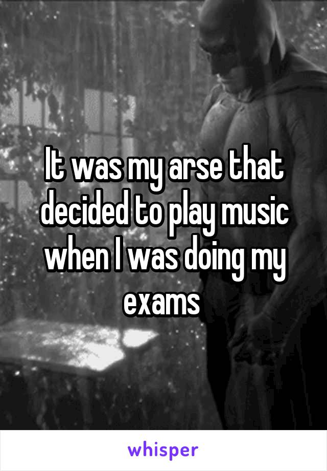 It was my arse that decided to play music when I was doing my exams 