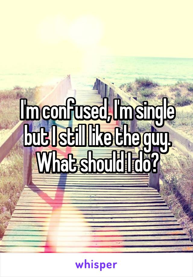 I'm confused, I'm single but I still like the guy. What should I do?