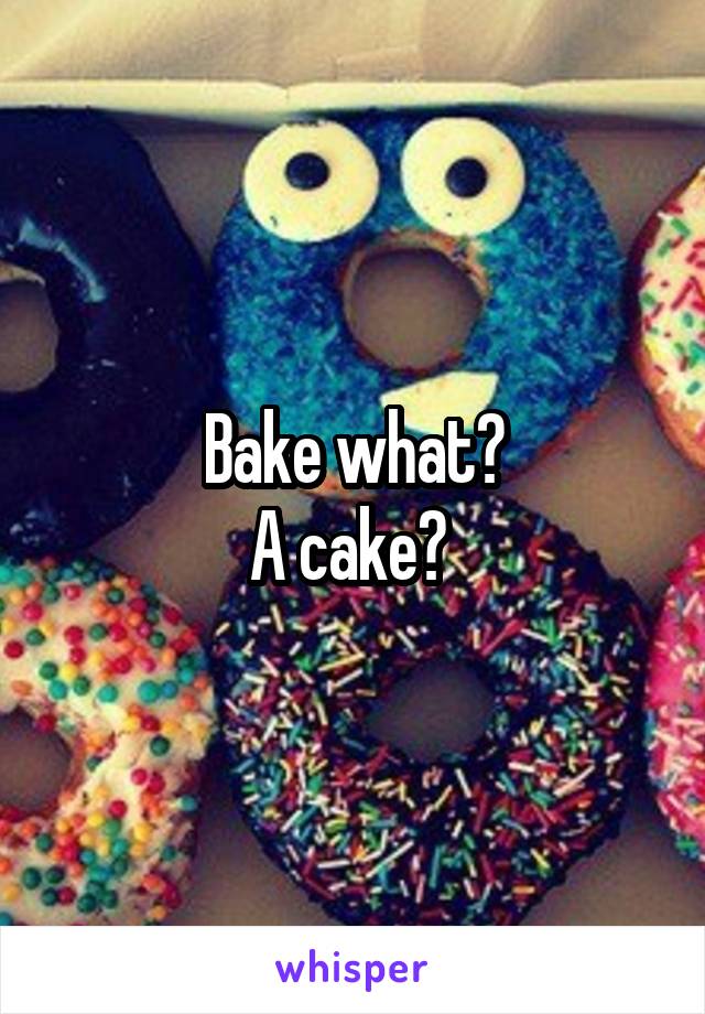 Bake what?
A cake? 