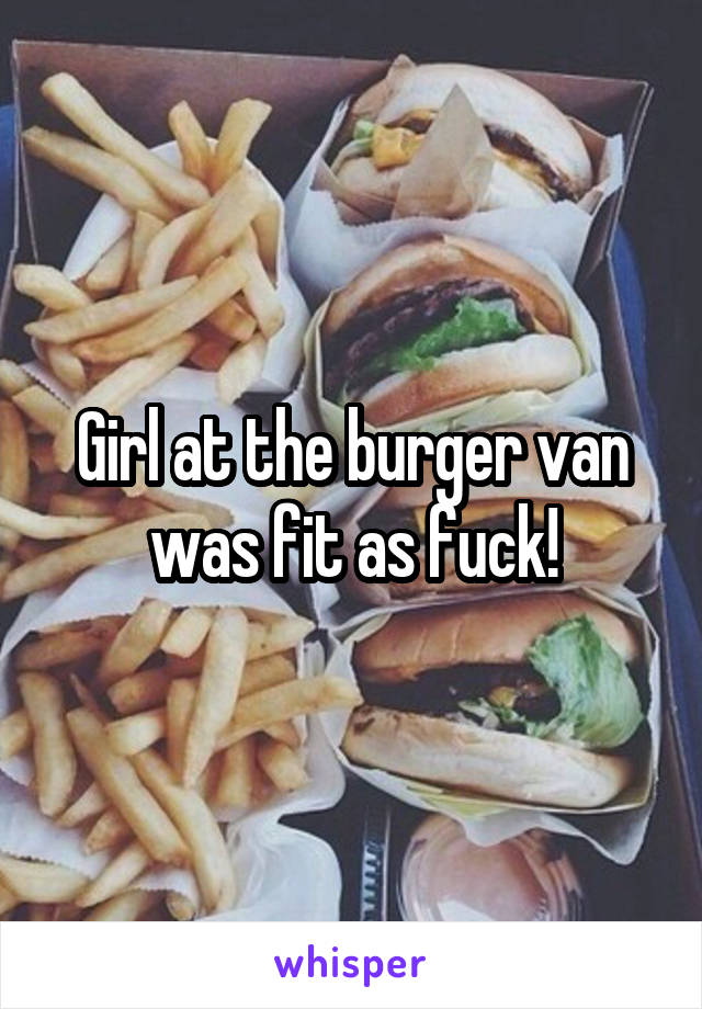 Girl at the burger van was fit as fuck!