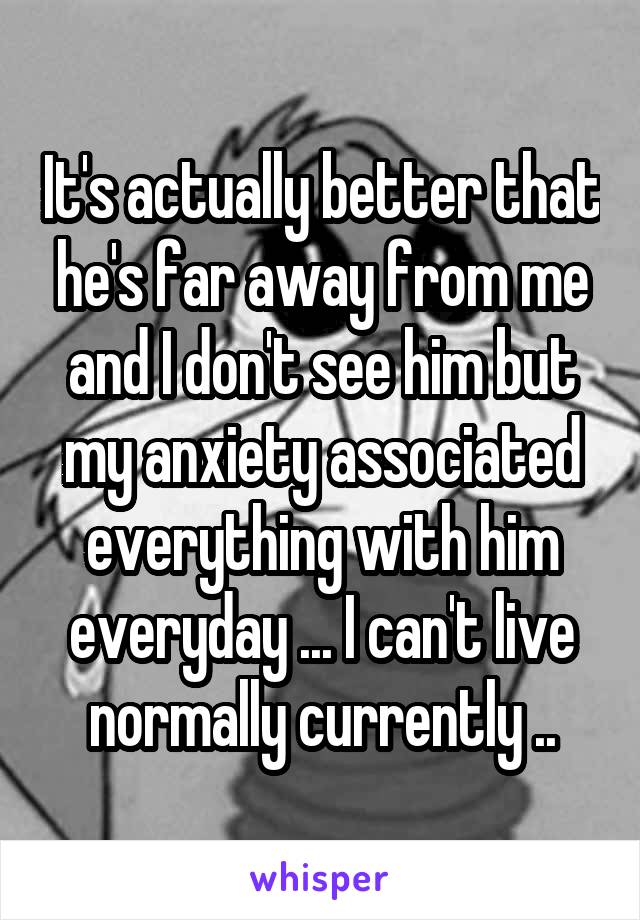 It's actually better that he's far away from me and I don't see him but my anxiety associated everything with him everyday ... I can't live normally currently ..