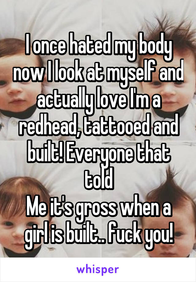 I once hated my body now I look at myself and actually love I'm a redhead, tattooed and built! Everyone that told
Me it's gross when a girl is built.. fuck you!