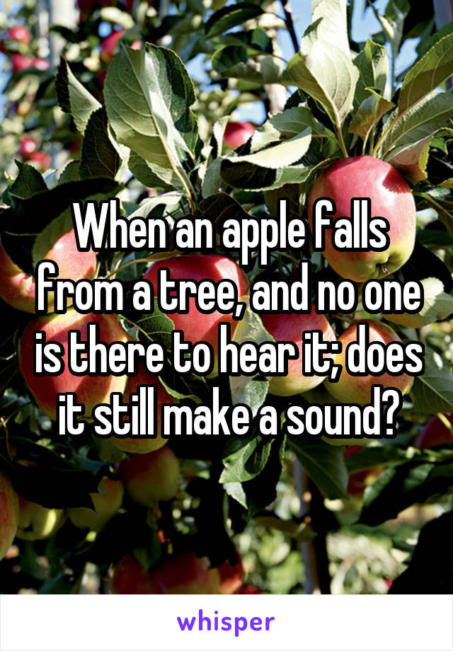 When an apple falls from a tree, and no one is there to hear it; does it still make a sound?