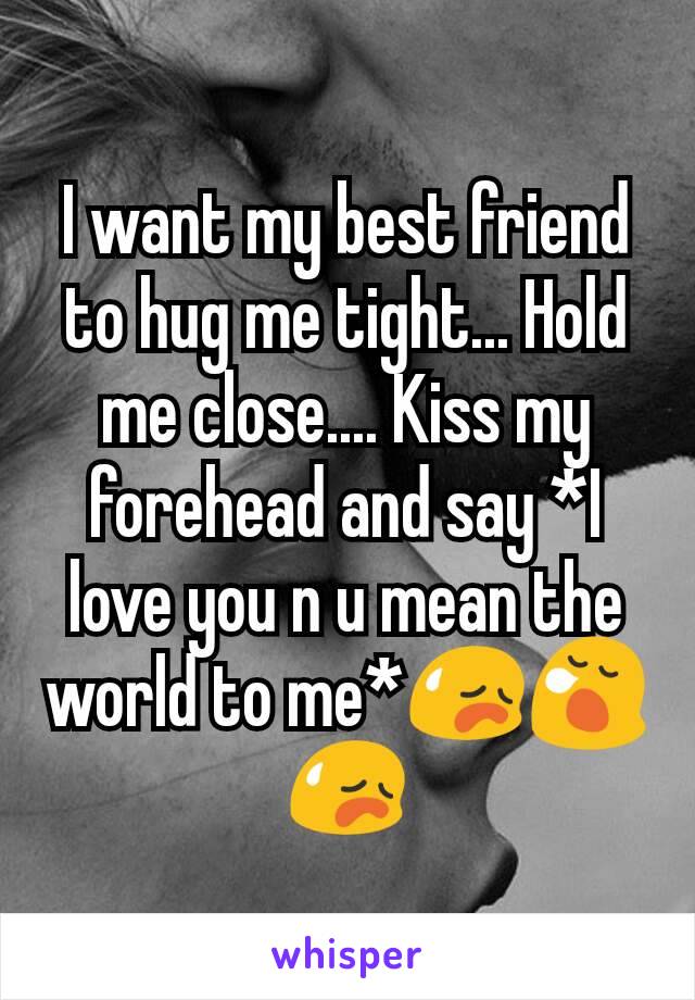I want my best friend to hug me tight... Hold me close.... Kiss my forehead and say *I love you n u mean the world to me*😥😪😥