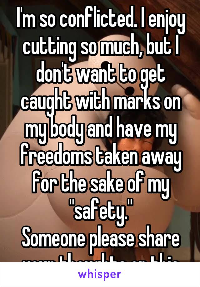 I'm so conflicted. I enjoy cutting so much, but I don't want to get caught with marks on my body and have my freedoms taken away for the sake of my "safety."
Someone please share your thoughts on this