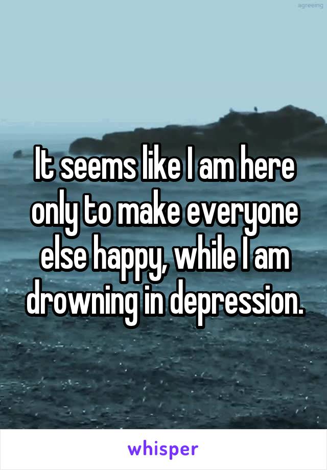It seems like I am here only to make everyone else happy, while I am drowning in depression.