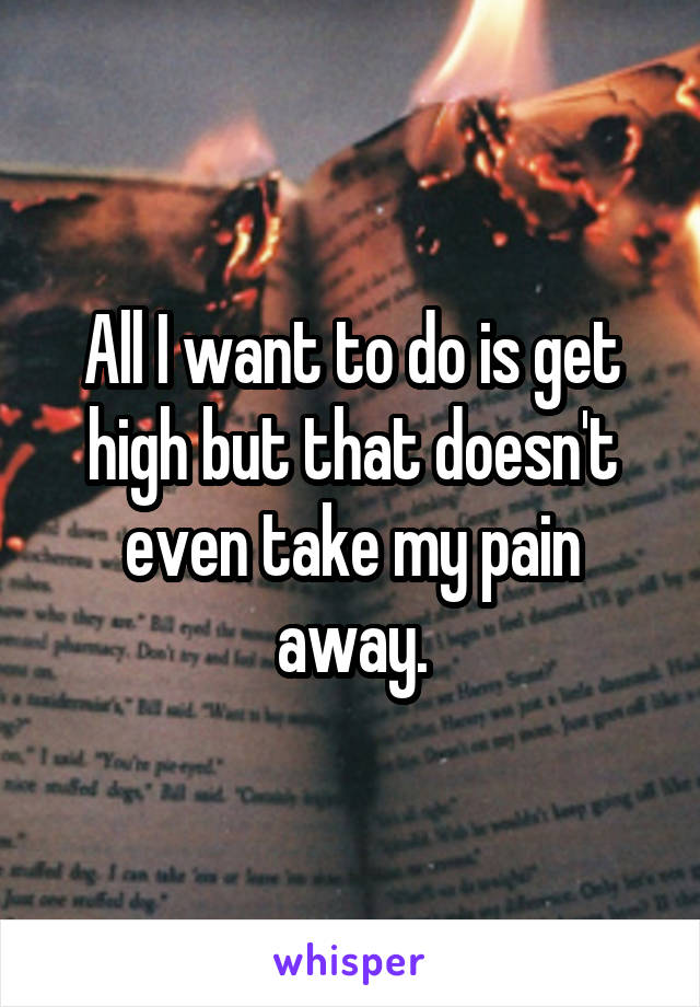 All I want to do is get high but that doesn't even take my pain away.