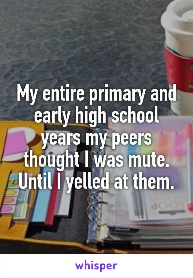 My entire primary and early high school years my peers thought I was mute. Until I yelled at them.