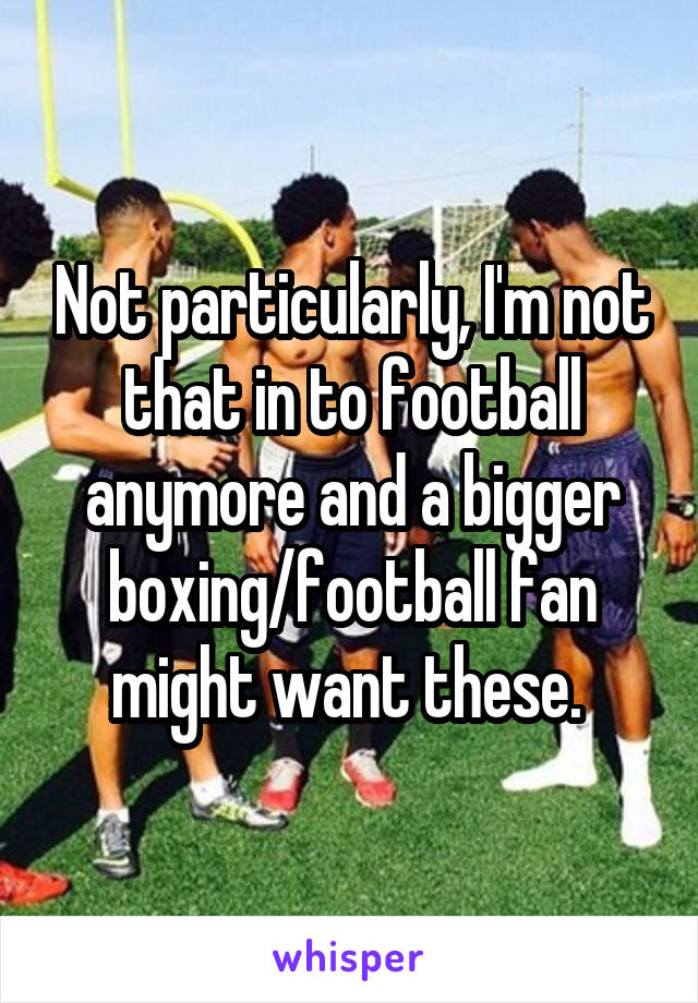 Not particularly, I'm not that in to football anymore and a bigger boxing/football fan might want these. 