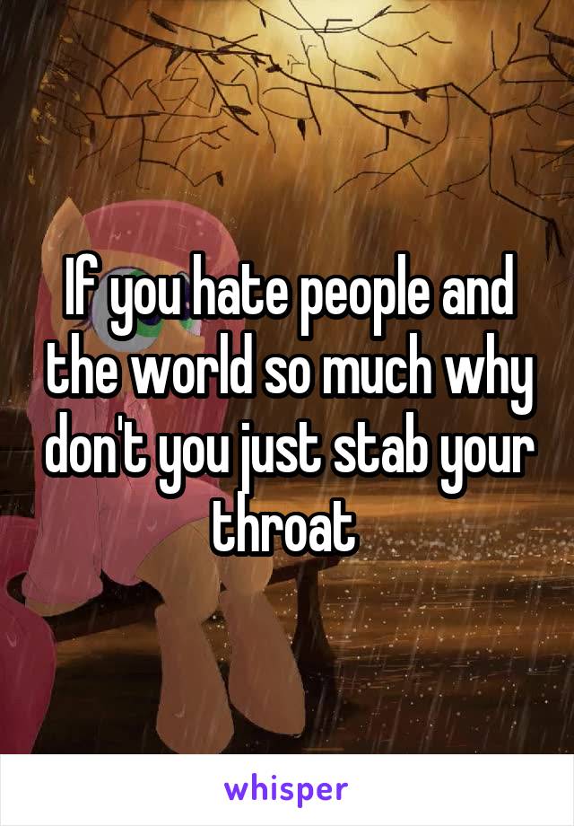 If you hate people and the world so much why don't you just stab your throat 