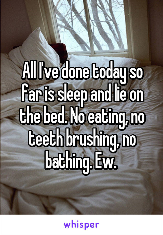 All I've done today so far is sleep and lie on the bed. No eating, no teeth brushing, no bathing. Ew. 