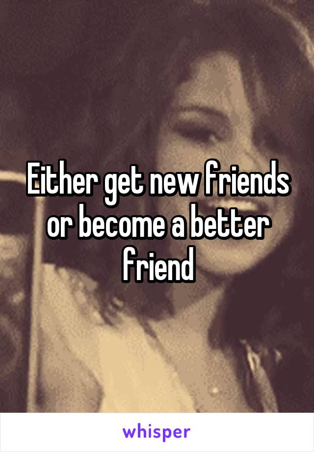 Either get new friends or become a better friend